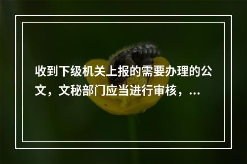 收到下级机关上报的需要办理的公文，文秘部门应当进行审核，审核