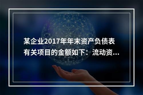 某企业2017年年末资产负债表有关项目的金额如下：流动资产总