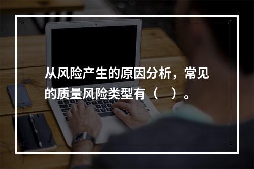 从风险产生的原因分析，常见的质量风险类型有（　）。