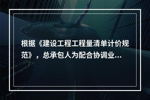 根据《建设工程工程量清单计价规范》，总承包人为配合协调业主进