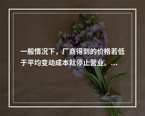 一般情况下，厂商得到的价格若低于平均变动成本就停止营业。(