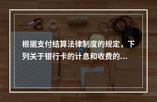 根据支付结算法律制度的规定，下列关于银行卡的计息和收费的表述