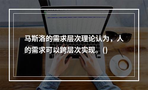 马斯洛的需求层次理论认为，人的需求可以跨层次实现。()