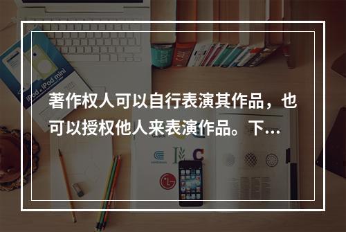 著作权人可以自行表演其作品，也可以授权他人来表演作品。下列说