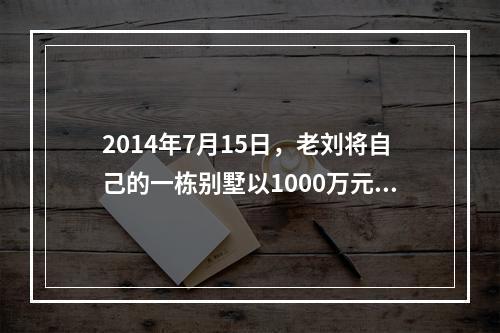 2014年7月15日，老刘将自己的一栋别墅以1000万元的价