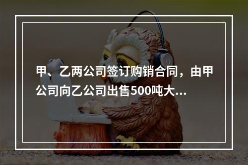 甲、乙两公司签订购销合同，由甲公司向乙公司出售500吨大米(