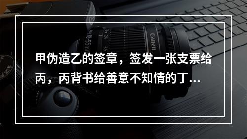 甲伪造乙的签章，签发一张支票给丙，丙背书给善意不知情的丁，当