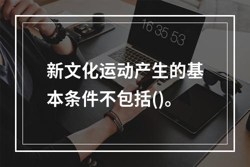 新文化运动产生的基本条件不包括()。