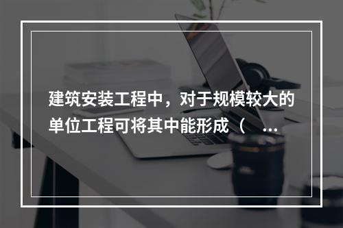 建筑安装工程中，对于规模较大的单位工程可将其中能形成（  ）