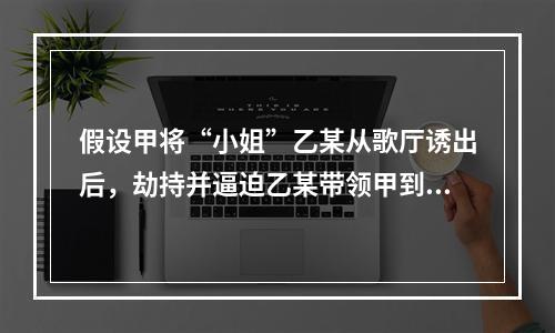 假设甲将“小姐”乙某从歌厅诱出后，劫持并逼迫乙某带领甲到乙某