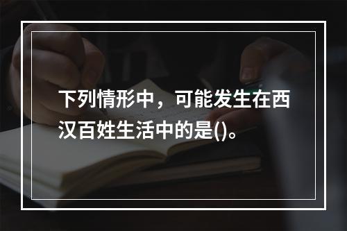 下列情形中，可能发生在西汉百姓生活中的是()。