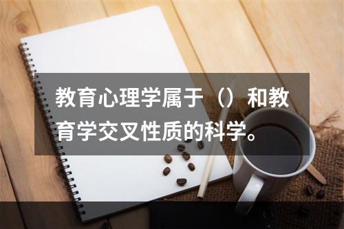 教育心理学属于（）和教育学交叉性质的科学。