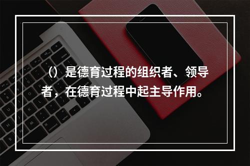 （）是德育过程的组织者、领导者，在德育过程中起主导作用。