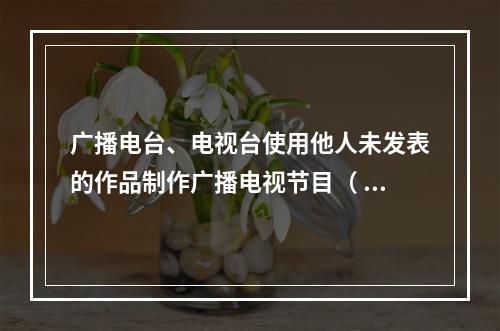 广播电台、电视台使用他人未发表的作品制作广播电视节目（ ）。