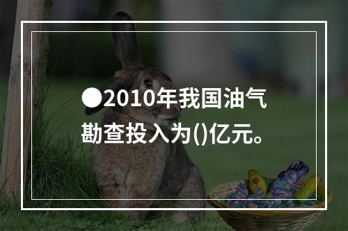 ●2010年我国油气勘查投入为()亿元。