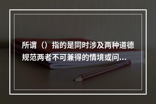 所谓（）指的是同时涉及两种道德规范两者不可兼得的情境或问题。