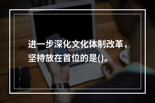 进一步深化文化体制改革，坚持放在首位的是()。