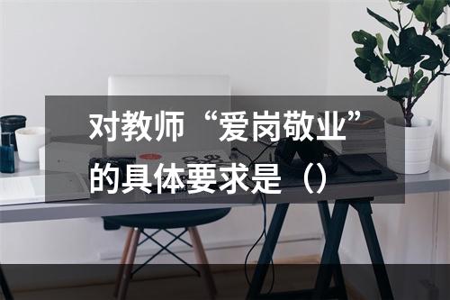 对教师“爱岗敬业”的具体要求是（）