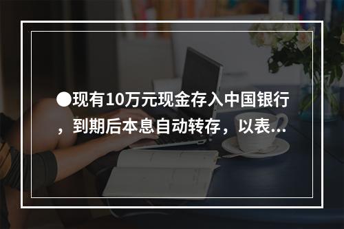 ●现有10万元现金存入中国银行，到期后本息自动转存，以表中利