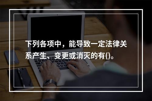 下列各项中，能导致一定法律关系产生、变更或消灭的有()。