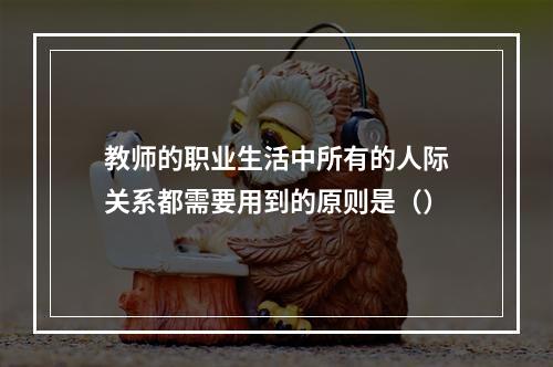 教师的职业生活中所有的人际关系都需要用到的原则是（）