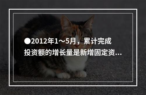 ●2012年1～5月，累计完成投资额的增长量是新增固定资产的