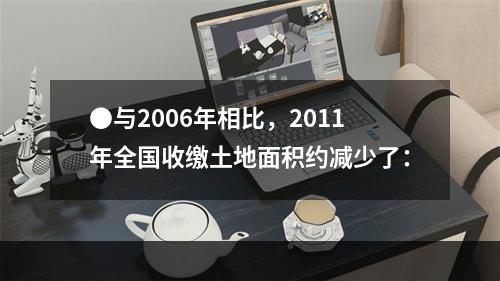 ●与2006年相比，2011年全国收缴土地面积约减少了：