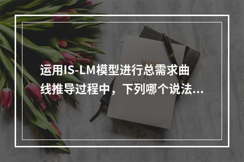 运用IS-LM模型进行总需求曲线推导过程中，下列哪个说法是正