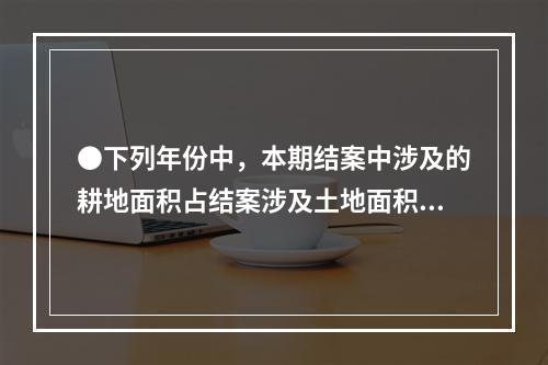 ●下列年份中，本期结案中涉及的耕地面积占结案涉及土地面积比重