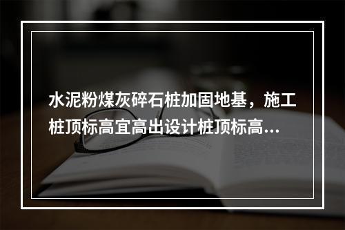 水泥粉煤灰碎石桩加固地基，施工桩顶标高宜高出设计桩顶标高不少