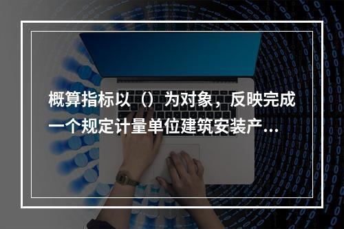 概算指标以（）为对象，反映完成一个规定计量单位建筑安装产品的