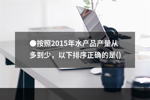 ●按照2015年水产品产量从多到少，以下排序正确的是()