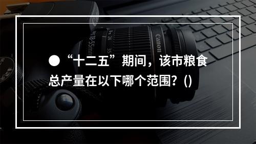 ●“十二五”期间，该市粮食总产量在以下哪个范围？()