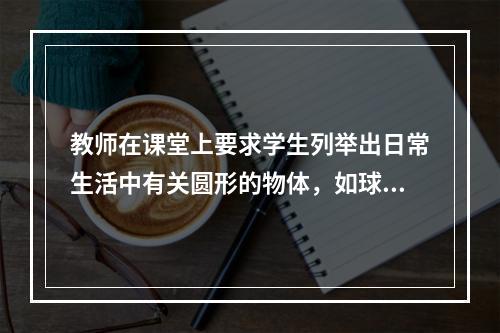 教师在课堂上要求学生列举出日常生活中有关圆形的物体，如球、盘