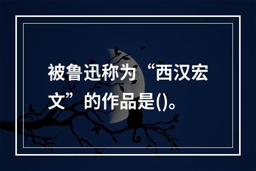 被鲁迅称为“西汉宏文”的作品是()。