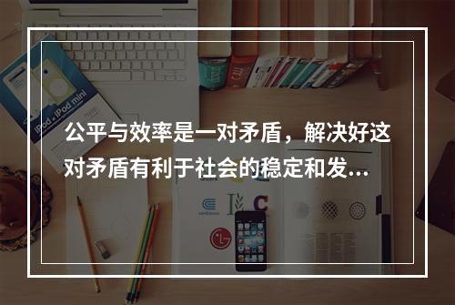 公平与效率是一对矛盾，解决好这对矛盾有利于社会的稳定和发展。