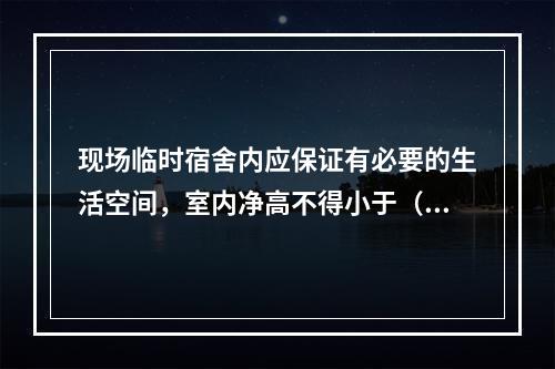 现场临时宿舍内应保证有必要的生活空间，室内净高不得小于（　）