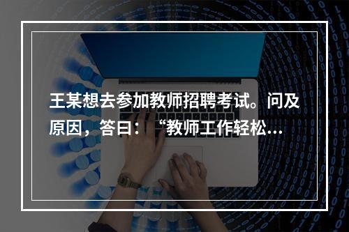 王某想去参加教师招聘考试。问及原因，答曰：“教师工作轻松，悠