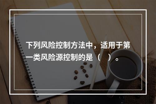 下列风险控制方法中，适用于第一类风险源控制的是（　）。