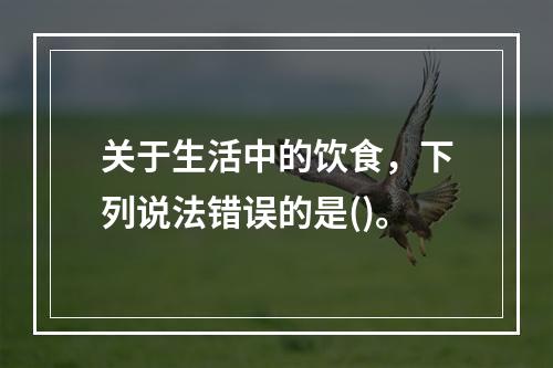 关于生活中的饮食，下列说法错误的是()。