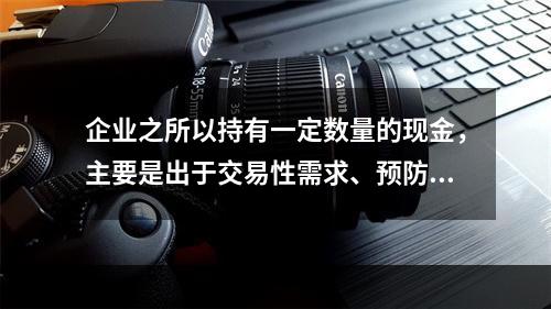 企业之所以持有一定数量的现金，主要是出于交易性需求、预防性需