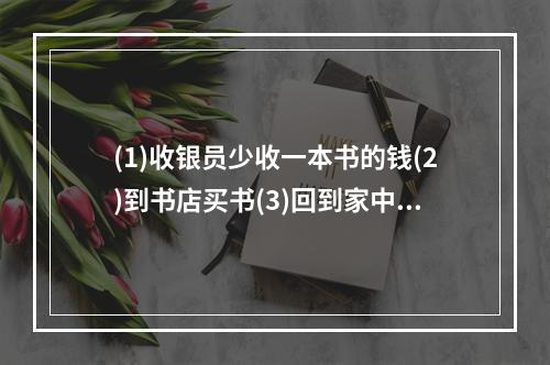 (1)收银员少收一本书的钱(2)到书店买书(3)回到家中发现