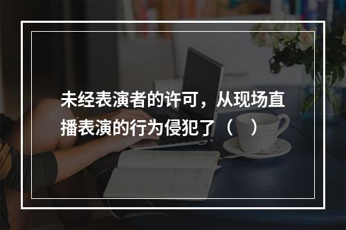 未经表演者的许可，从现场直播表演的行为侵犯了（　）