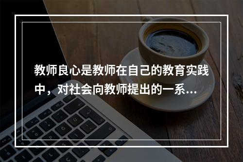 教师良心是教师在自己的教育实践中，对社会向教师提出的一系列道