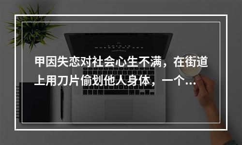 甲因失恋对社会心生不满，在街道上用刀片偷划他人身体，一个月内