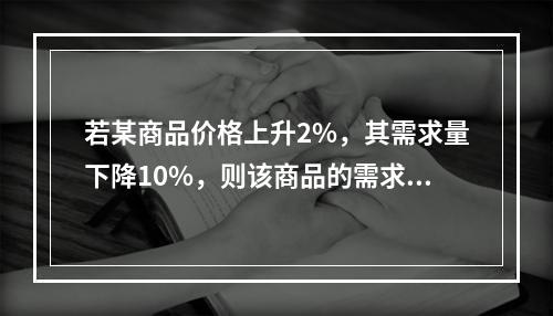 若某商品价格上升2%，其需求量下降10%，则该商品的需求的价