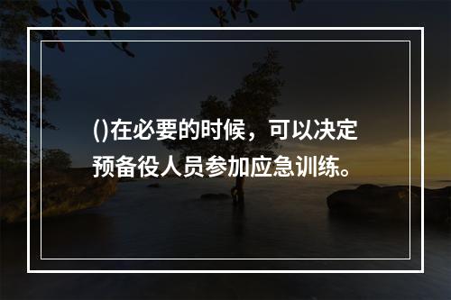 ()在必要的时候，可以决定预备役人员参加应急训练。