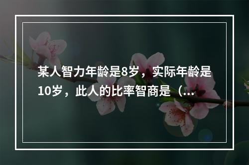 某人智力年龄是8岁，实际年龄是10岁，此人的比率智商是（）。