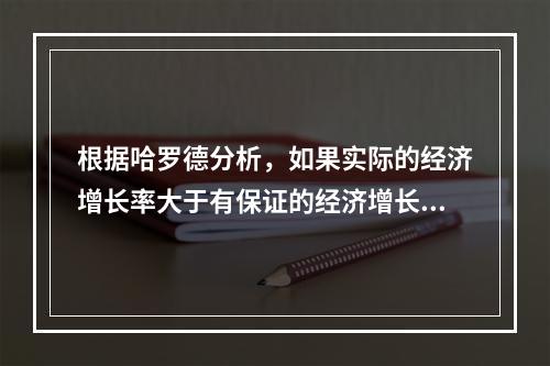 根据哈罗德分析，如果实际的经济增长率大于有保证的经济增长率，