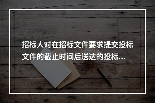 招标人对在招标文件要求提交投标文件的截止时间后送达的投标文件